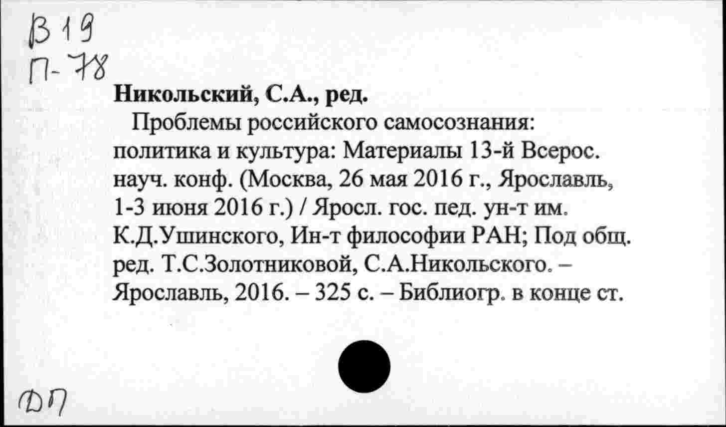 ﻿Никольский, С.А., ред.
Проблемы российского самосознания: политика и культура: Материалы 13-й Всерос. науч. конф. (Москва, 26 мая 2016 г., Ярославль, 1-3 июня 2016 г.) / Яросл. гос. пед. ун-т им. К.Д.Ушинского, Ин-т философии РАН; Под общ. ред. Т.С.Золотниковой, С.А.Никольского. -Ярославль, 2016. - 325 с. - Библиогр. в конце ст.